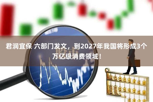 君润宜保 六部门发文，到2027年我国将形成3个万亿级消费领域！