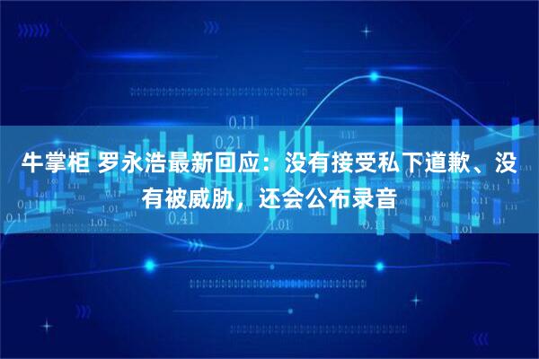 牛掌柜 罗永浩最新回应：没有接受私下道歉、没有被威胁，还会公布录音
