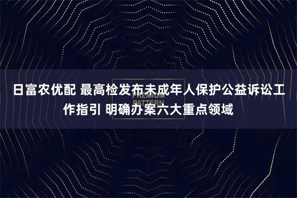 日富农优配 最高检发布未成年人保护公益诉讼工作指引 明确办案六大重点领域