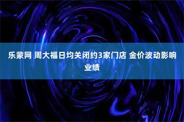 乐蒙网 周大福日均关闭约3家门店 金价波动影响业绩