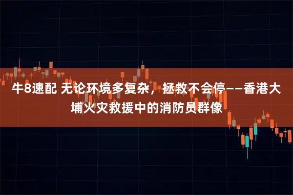 牛8速配 无论环境多复杂，拯救不会停——香港大埔火灾救援中的消防员群像