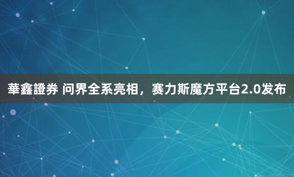 華鑫證券 问界全系亮相,赛力斯魔方平台2.0发布