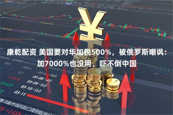 康乾配资 美国要对华加税500%,被俄罗斯嘲讽:加7000%也没用,吓不倒中国