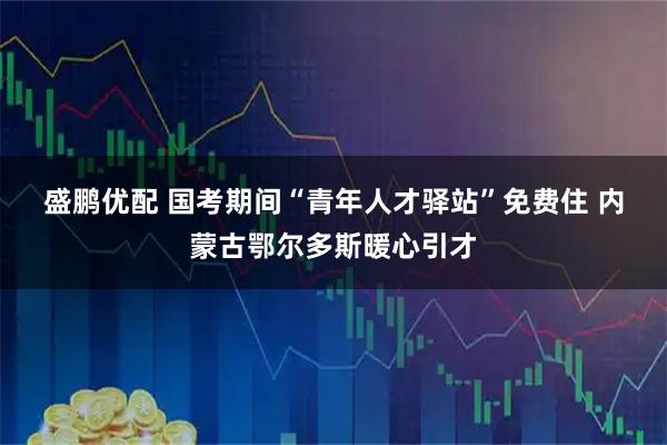 盛鹏优配 国考期间“青年人才驿站”免费住&#32;内蒙古鄂尔多斯暖心引才