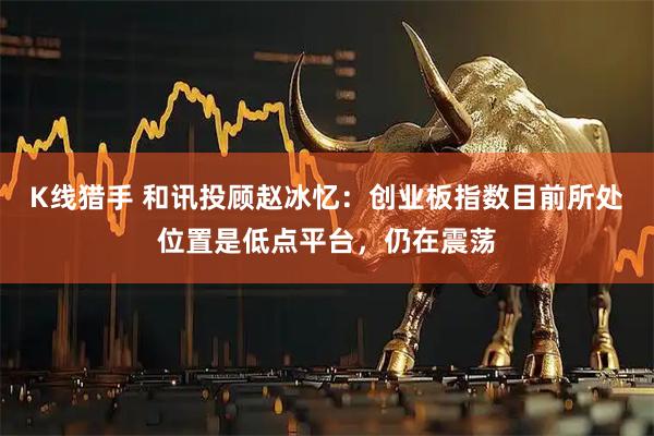 K线猎手 和讯投顾赵冰忆：创业板指数目前所处位置是低点平台，仍在震荡