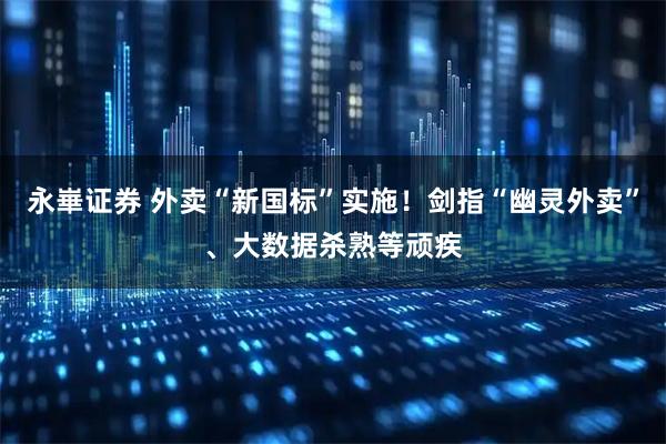 永崋证券 外卖“新国标”实施！剑指“幽灵外卖”、大数据杀熟等顽疾