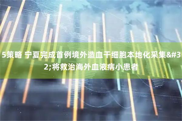 5策略 宁夏完成首例境外造血干细胞本地化采集&#32;将救治海外血液病小患者
