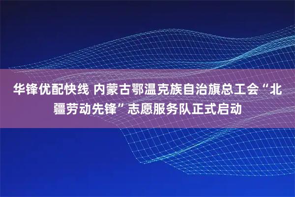 华锋优配快线 内蒙古鄂温克族自治旗总工会“北疆劳动先锋”志愿服务队正式启动