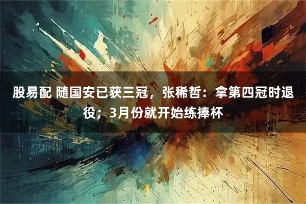 股易配 随国安已获三冠，张稀哲：拿第四冠时退役；3月份就开始练捧杯