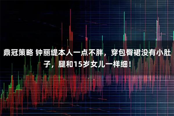 鼎冠策略 钟丽缇本人一点不胖，穿包臀裙没有小肚子，腿和15岁女儿一样细！