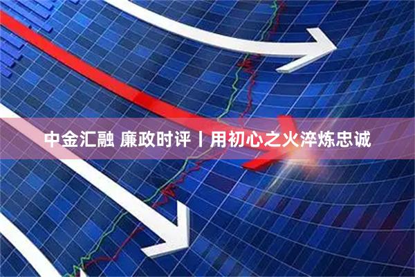 中金汇融 廉政时评丨用初心之火淬炼忠诚