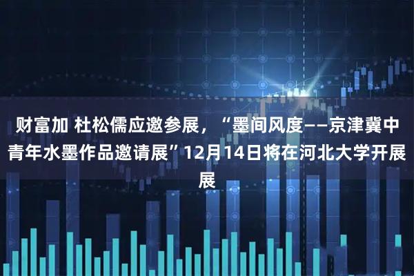 财富加 杜松儒应邀参展，“墨间风度——京津冀中青年水墨作品邀请展”12月14日将在河北大学开展