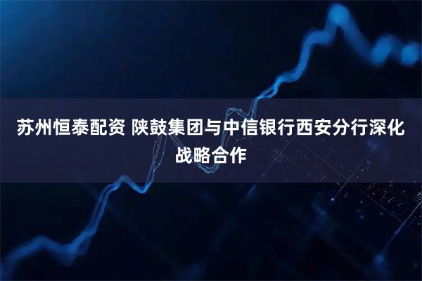 苏州恒泰配资 陕鼓集团与中信银行西安分行深化战略合作