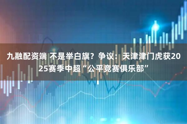 九融配资端 不是举白旗？争议：天津津门虎获2025赛季中超“公平竞赛俱乐部”