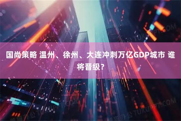 国尚策略 温州、徐州、大连冲刺万亿GDP城市 谁将晋级？