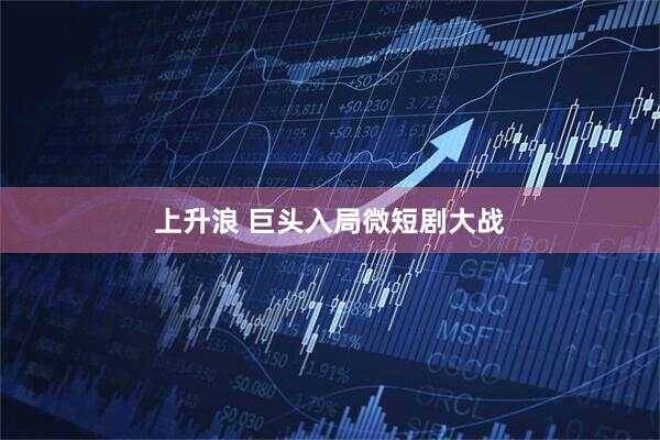 上升浪 巨头入局微短剧大战
