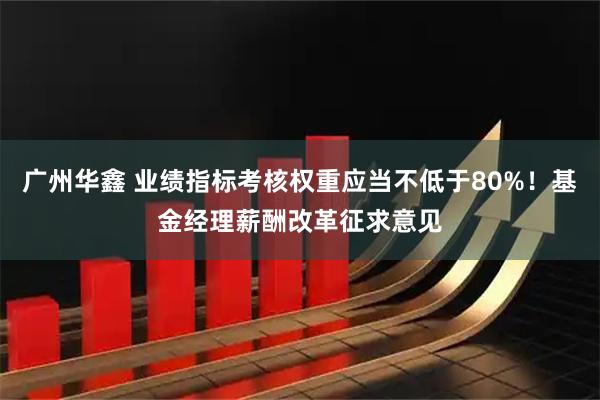 广州华鑫 业绩指标考核权重应当不低于80%！基金经理薪酬改革征求意见