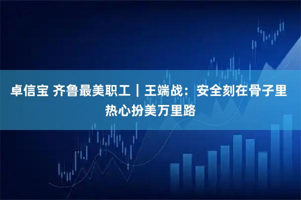 卓信宝 齐鲁最美职工|王端战:安全刻在骨子里 热心扮美万里路