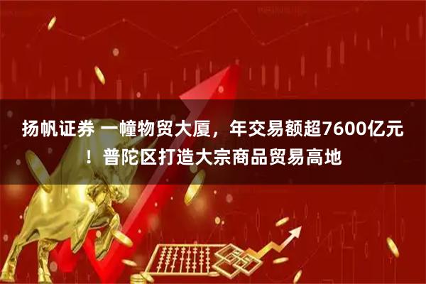 扬帆证券 一幢物贸大厦,年交易额超7600亿元!普陀区打造大宗商品贸易高地