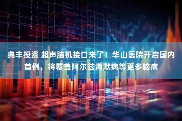 典丰投资 超声脑机接口来了！华山医院开启国内首例，将覆盖阿尔兹海默病等更多脑病