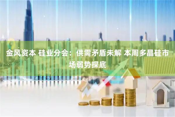 金风资本 硅业分会：供需矛盾未解 本周多晶硅市场弱势探底