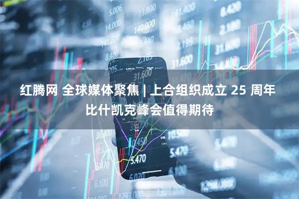 红腾网 全球媒体聚焦 | 上合组织成立 25 周年 比什凯克峰会值得期待