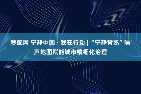 秒配网 宁静中国 · 我在行动 | “宁静常熟”噪声地图赋能城市精细化治理